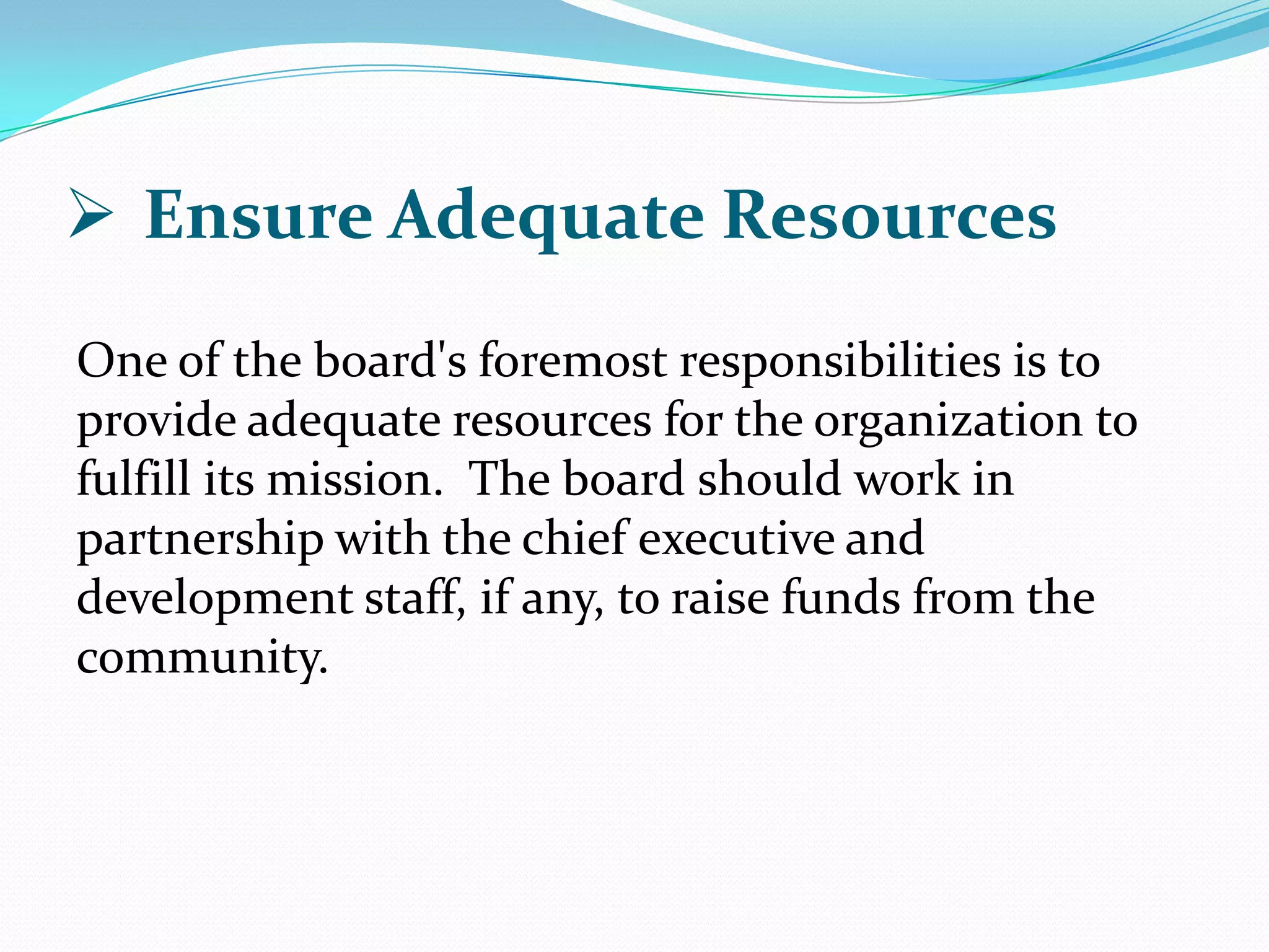  Ensure Adequate Resources
One of the board's foremost responsibilities is to
provide adequate resources for the organization to
fulfill its mission. The board should work in
partnership with the chief executive and
development staff, if any, to raise funds from the
community.
 