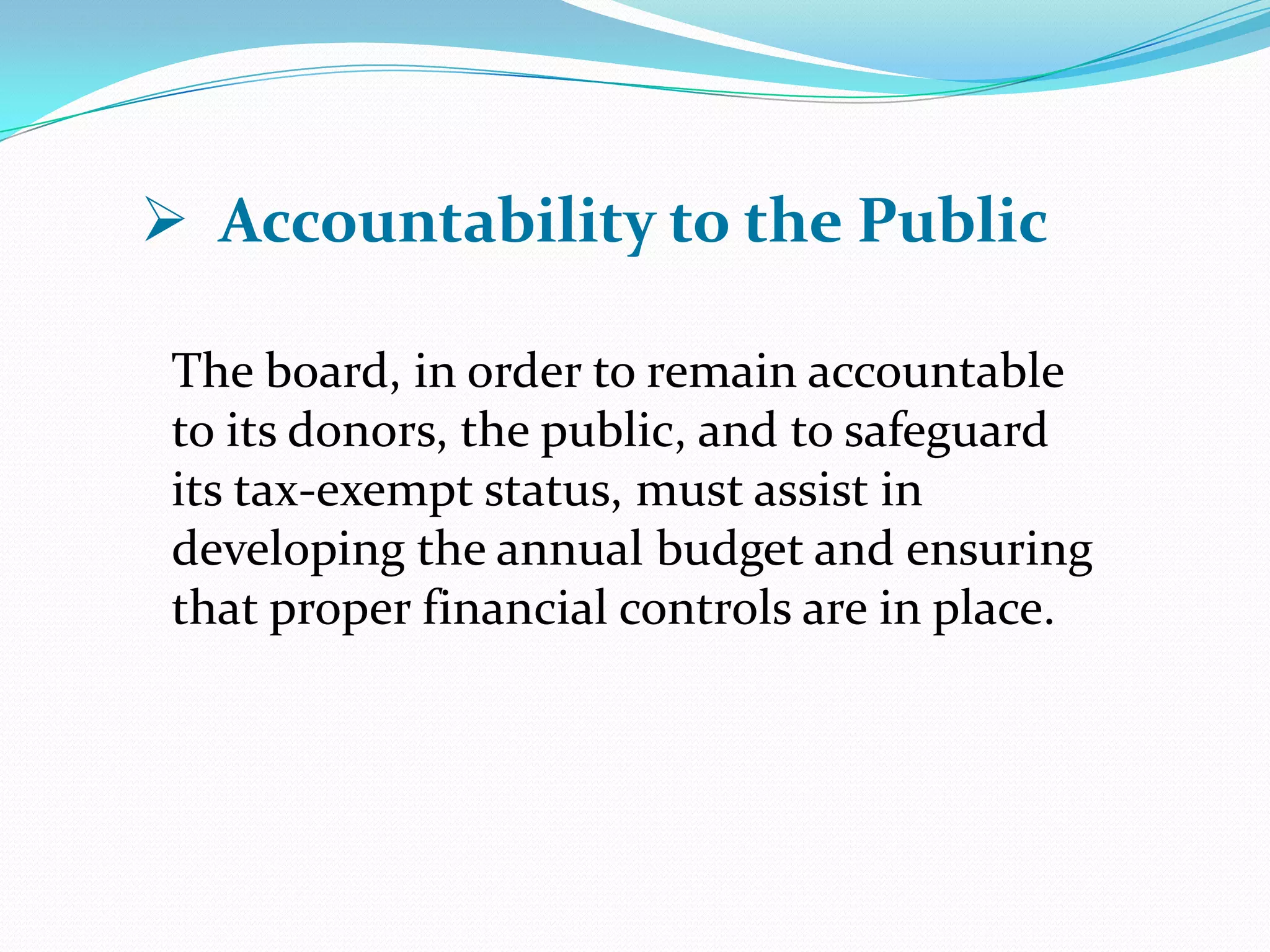 The board, in order to remain accountable
to its donors, the public, and to safeguard
its tax-exempt status, must assist in
developing the annual budget and ensuring
that proper financial controls are in place.
 Accountability to the Public
 