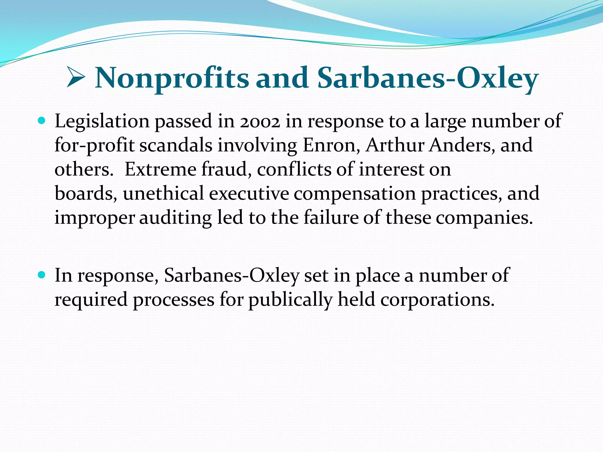  Nonprofits and Sarbanes-Oxley
 Legislation passed in 2002 in response to a large number of
for-profit scandals involving Enron, Arthur Anders, and
others. Extreme fraud, conflicts of interest on
boards, unethical executive compensation practices, and
improper auditing led to the failure of these companies.
 In response, Sarbanes-Oxley set in place a number of
required processes for publically held corporations.
 