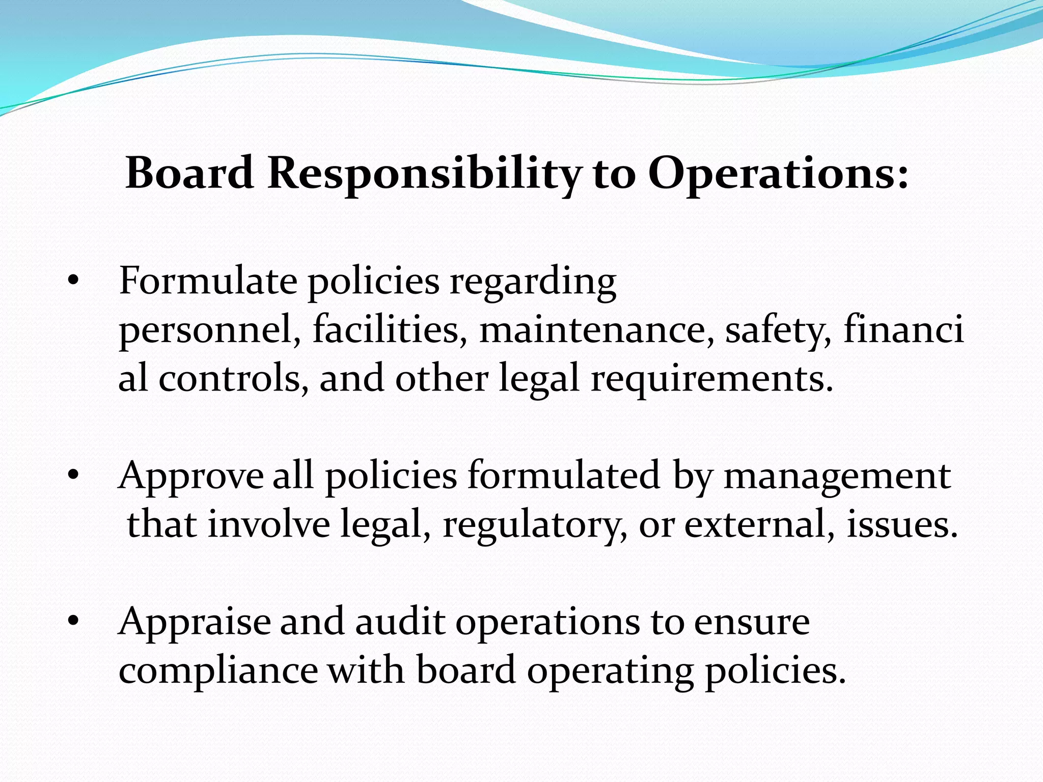 Board Responsibility to Operations:
• Formulate policies regarding
personnel, facilities, maintenance, safety, financi
al controls, and other legal requirements.
• Approve all policies formulated by management
that involve legal, regulatory, or external, issues.
• Appraise and audit operations to ensure
compliance with board operating policies.
 