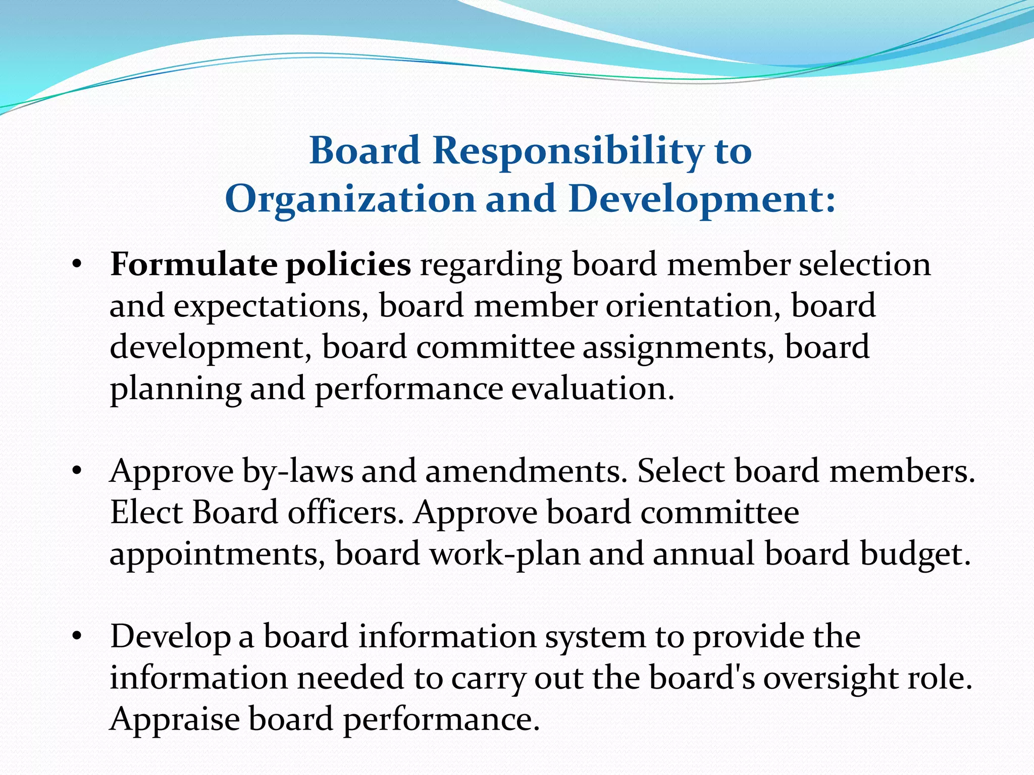 Board Responsibility to
Organization and Development:
• Formulate policies regarding board member selection
and expectations, board member orientation, board
development, board committee assignments, board
planning and performance evaluation.
• Approve by-laws and amendments. Select board members.
Elect Board officers. Approve board committee
appointments, board work-plan and annual board budget.
• Develop a board information system to provide the
information needed to carry out the board's oversight role.
Appraise board performance.
 