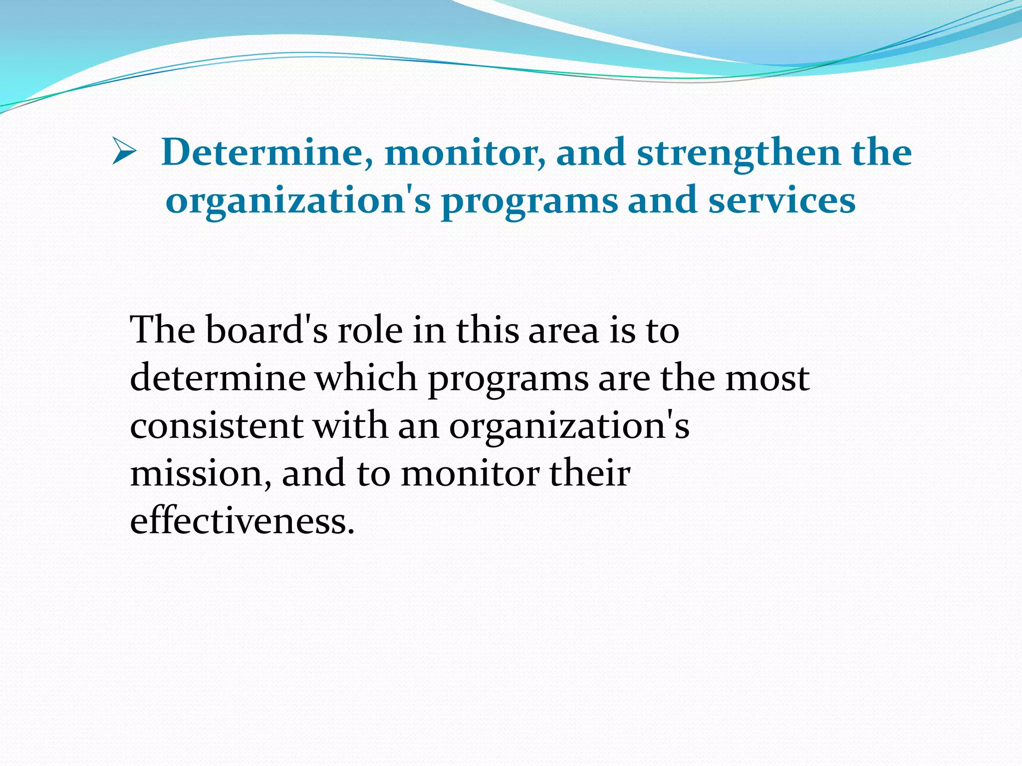 The board's role in this area is to
determine which programs are the most
consistent with an organization's
mission, and to monitor their
effectiveness.
 Determine, monitor, and strengthen the
organization's programs and services
 