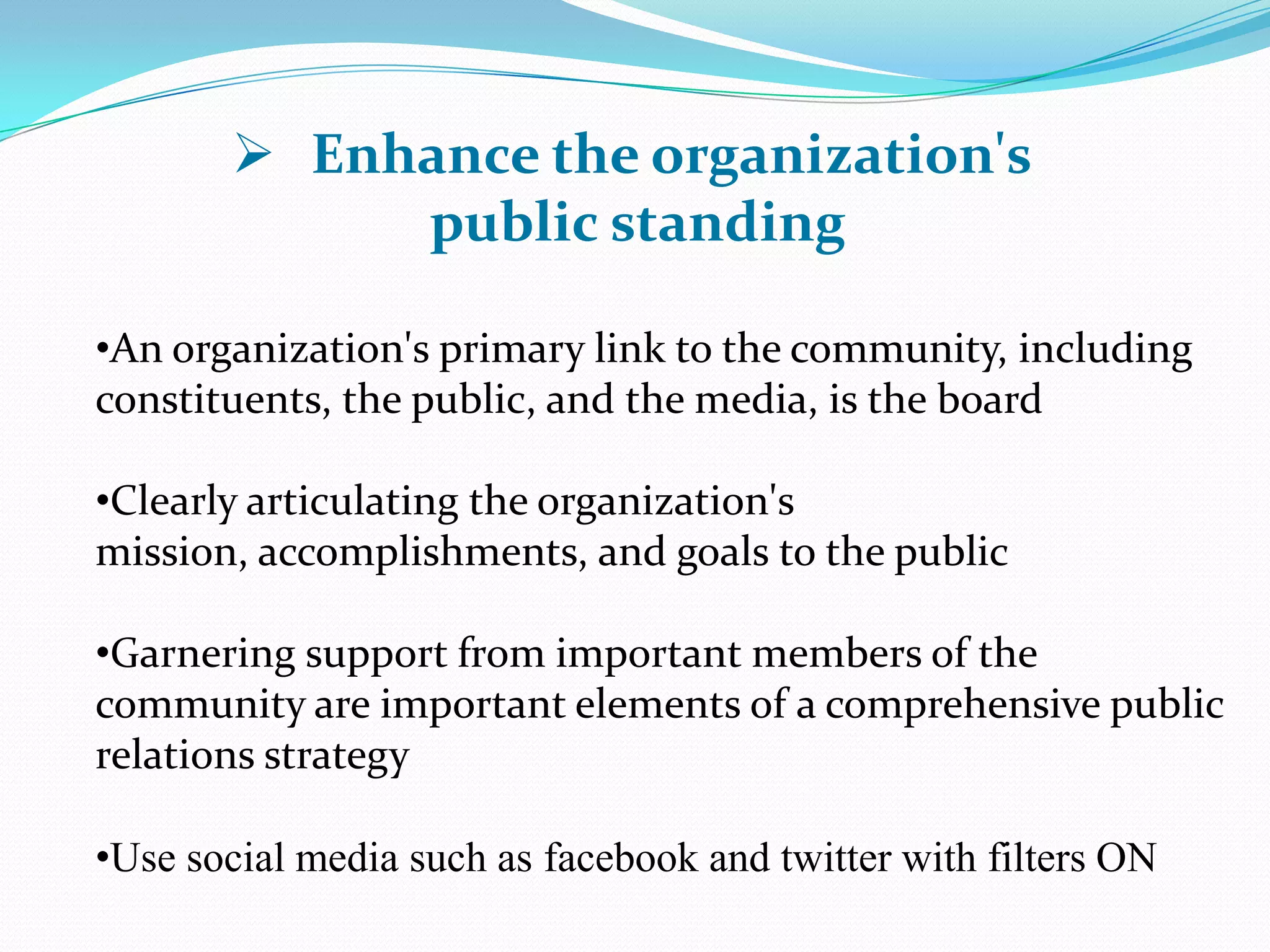 •An organization's primary link to the community, including
constituents, the public, and the media, is the board
•Clearly articulating the organization's
mission, accomplishments, and goals to the public
•Garnering support from important members of the
community are important elements of a comprehensive public
relations strategy
•Use social media such as facebook and twitter with filters ON
 Enhance the organization's
public standing
 