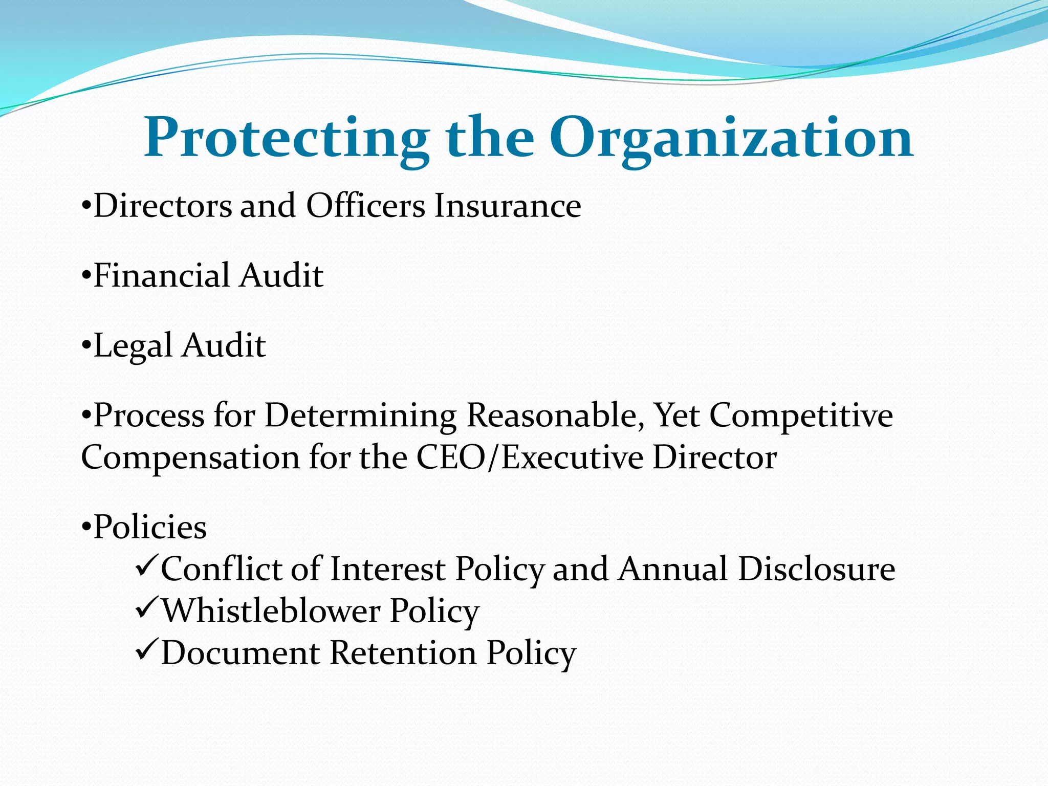 •Directors and Officers Insurance
•Financial Audit
•Legal Audit
•Process for Determining Reasonable, Yet Competitive
Compensation for the CEO/Executive Director
•Policies
Conflict of Interest Policy and Annual Disclosure
Whistleblower Policy
Document Retention Policy
Protecting the Organization
 