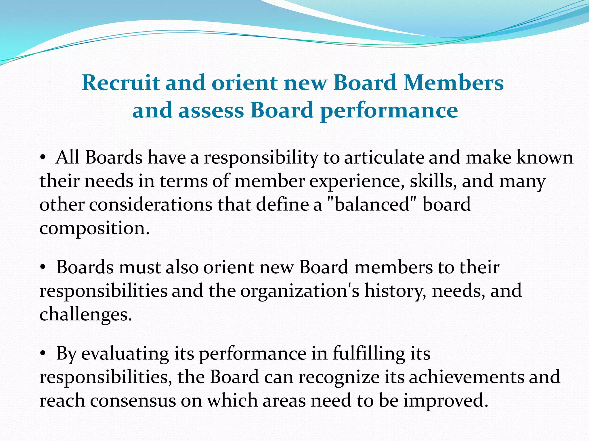 • All Boards have a responsibility to articulate and make known
their needs in terms of member experience, skills, and many
other considerations that define a "balanced" board
composition.
• Boards must also orient new Board members to their
responsibilities and the organization's history, needs, and
challenges.
• By evaluating its performance in fulfilling its
responsibilities, the Board can recognize its achievements and
reach consensus on which areas need to be improved.
Recruit and orient new Board Members
and assess Board performance
 