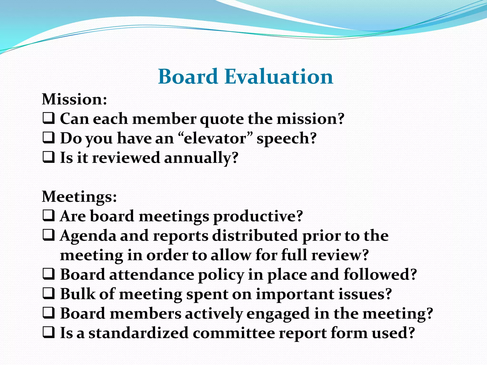 Board Evaluation
Mission:
 Can each member quote the mission?
 Do you have an “elevator” speech?
 Is it reviewed annually?
Meetings:
 Are board meetings productive?
 Agenda and reports distributed prior to the
meeting in order to allow for full review?
 Board attendance policy in place and followed?
 Bulk of meeting spent on important issues?
 Board members actively engaged in the meeting?
 Is a standardized committee report form used?
 