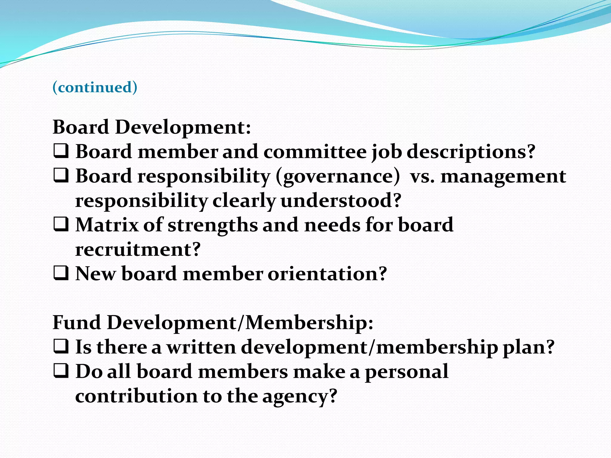(continued)
Board Development:
 Board member and committee job descriptions?
 Board responsibility (governance) vs. management
responsibility clearly understood?
 Matrix of strengths and needs for board
recruitment?
 New board member orientation?
Fund Development/Membership:
 Is there a written development/membership plan?
 Do all board members make a personal
contribution to the agency?
 