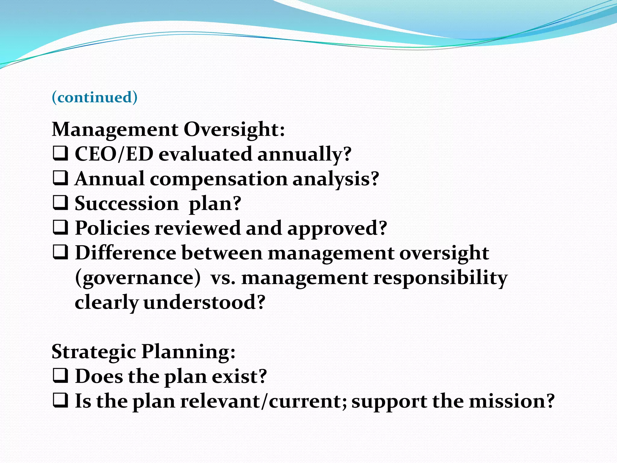 (continued)
Management Oversight:
 CEO/ED evaluated annually?
 Annual compensation analysis?
 Succession plan?
 Policies reviewed and approved?
 Difference between management oversight
(governance) vs. management responsibility
clearly understood?
Strategic Planning:
 Does the plan exist?
 Is the plan relevant/current; support the mission?
 