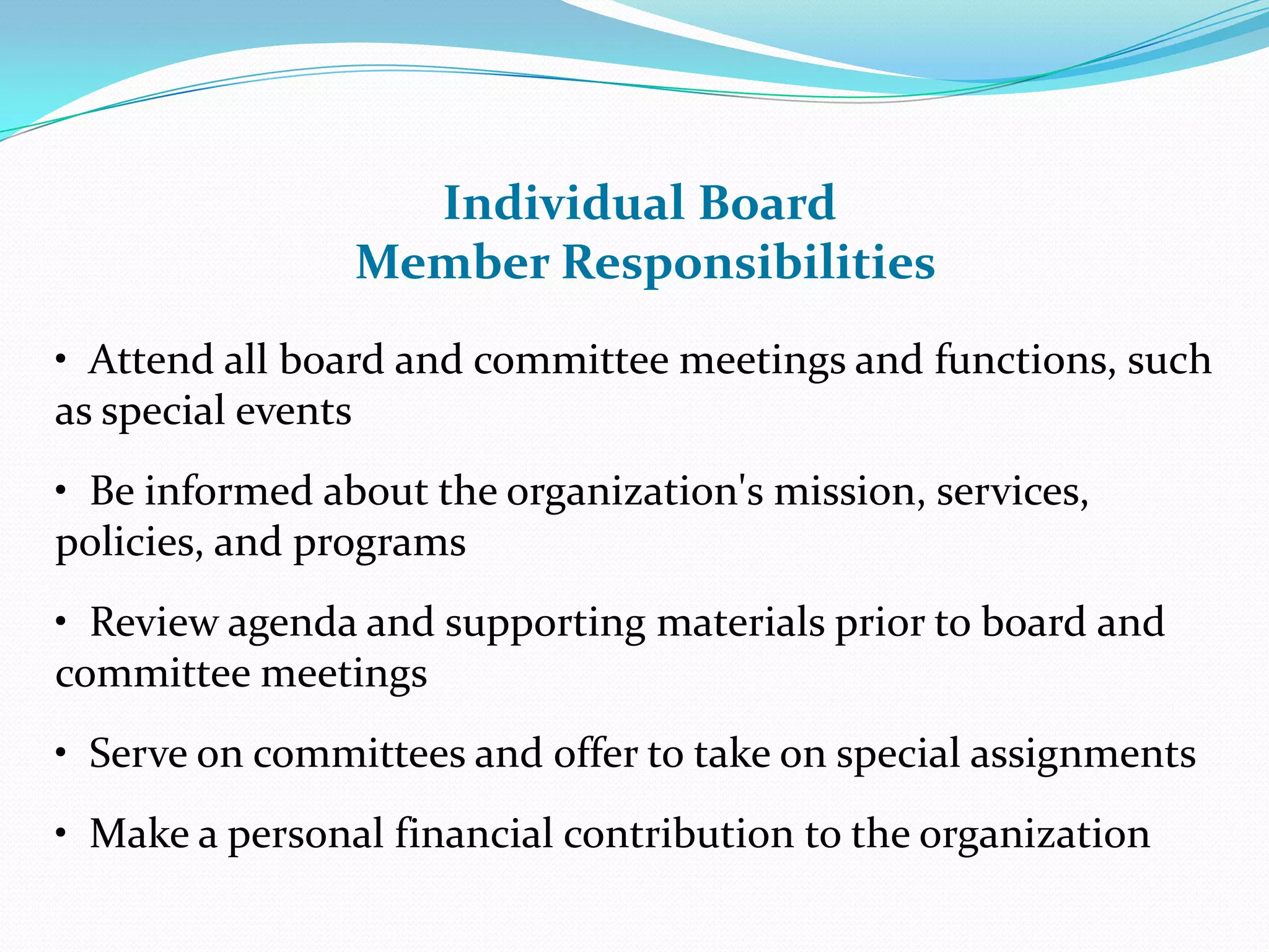 Individual Board
Member Responsibilities
• Attend all board and committee meetings and functions, such
as special events
• Be informed about the organization's mission, services,
policies, and programs
• Review agenda and supporting materials prior to board and
committee meetings
• Serve on committees and offer to take on special assignments
• Make a personal financial contribution to the organization
 