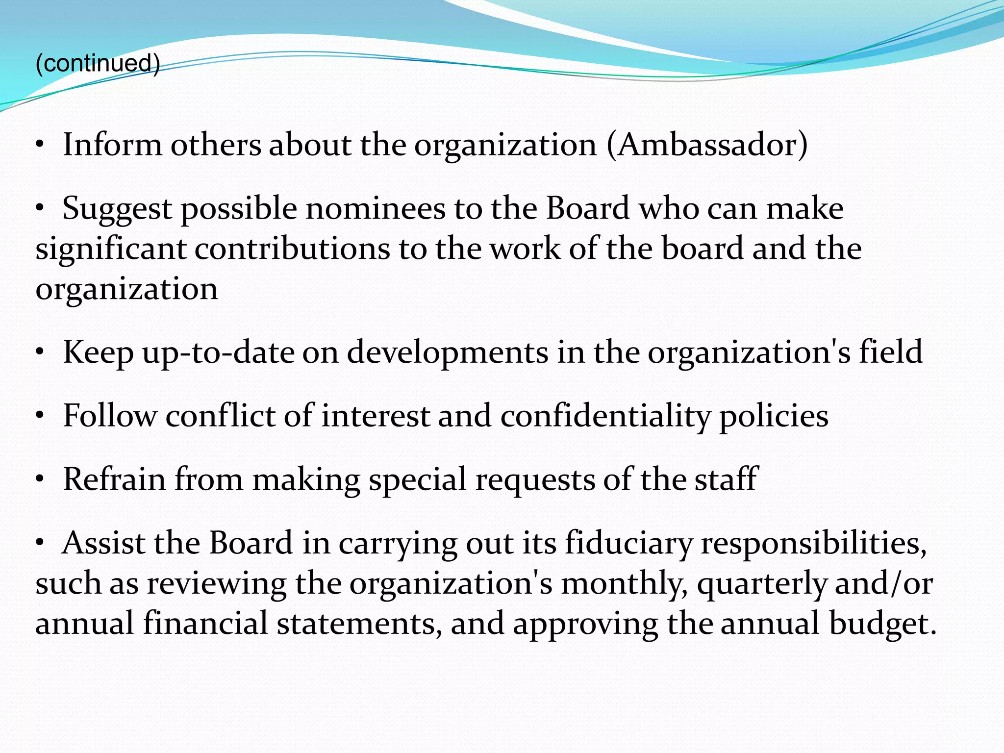 (continued)
• Inform others about the organization (Ambassador)
• Suggest possible nominees to the Board who can make
significant contributions to the work of the board and the
organization
• Keep up-to-date on developments in the organization's field
• Follow conflict of interest and confidentiality policies
• Refrain from making special requests of the staff
• Assist the Board in carrying out its fiduciary responsibilities,
such as reviewing the organization's monthly, quarterly and/or
annual financial statements, and approving the annual budget.
 