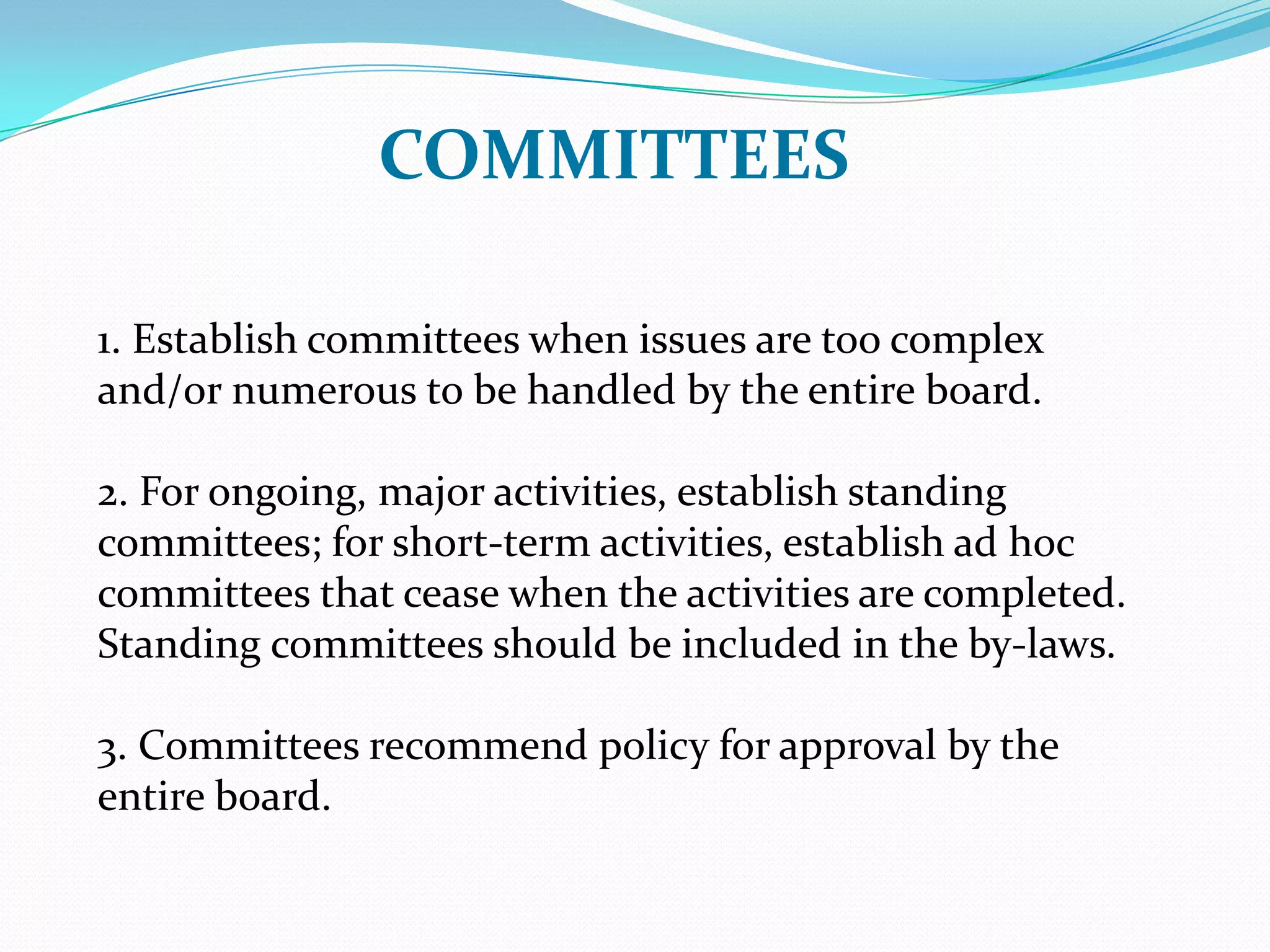 COMMITTEES
1. Establish committees when issues are too complex
and/or numerous to be handled by the entire board.
2. For ongoing, major activities, establish standing
committees; for short-term activities, establish ad hoc
committees that cease when the activities are completed.
Standing committees should be included in the by-laws.
3. Committees recommend policy for approval by the
entire board.
 