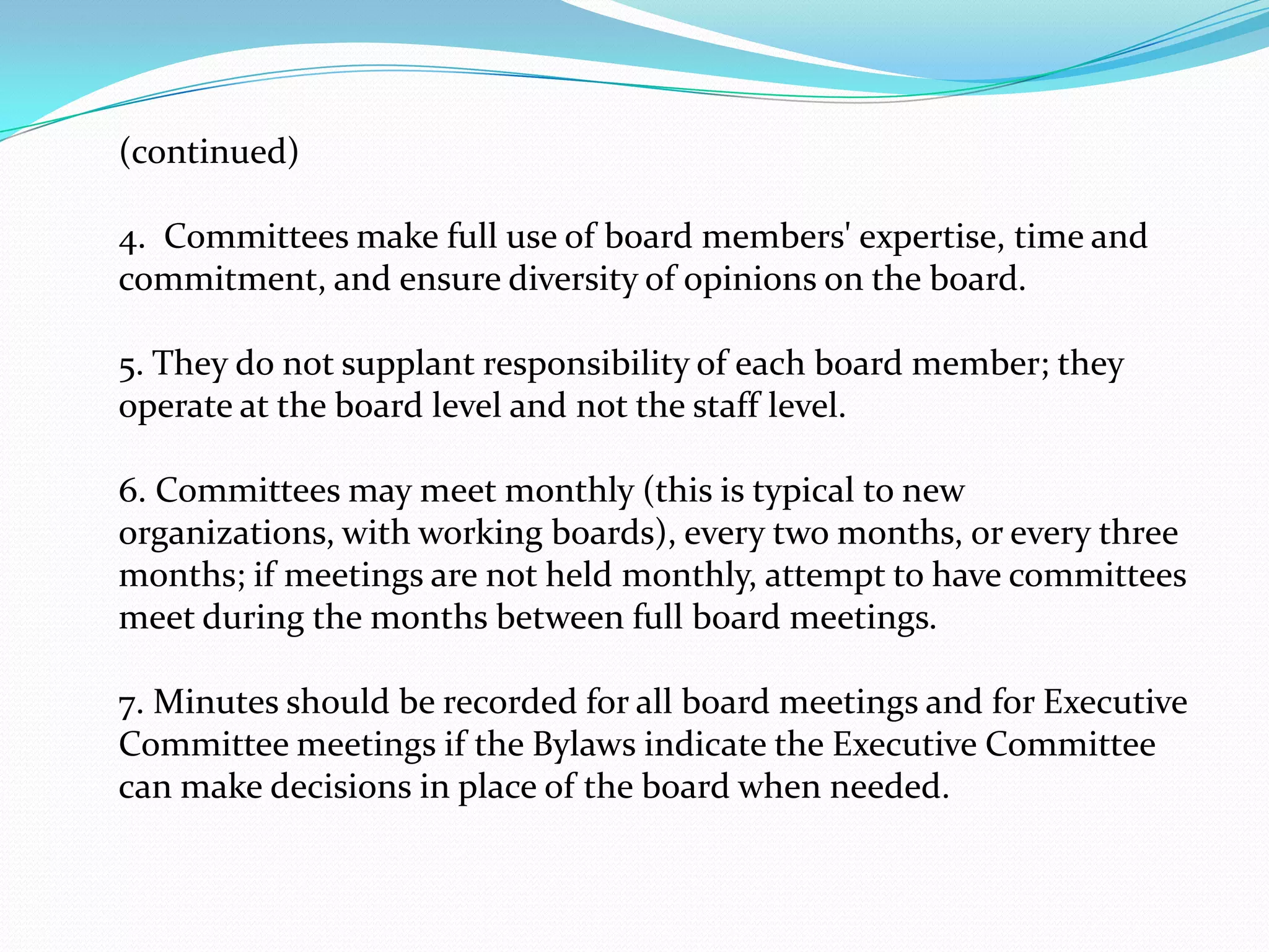 (continued)
4. Committees make full use of board members' expertise, time and
commitment, and ensure diversity of opinions on the board.
5. They do not supplant responsibility of each board member; they
operate at the board level and not the staff level.
6. Committees may meet monthly (this is typical to new
organizations, with working boards), every two months, or every three
months; if meetings are not held monthly, attempt to have committees
meet during the months between full board meetings.
7. Minutes should be recorded for all board meetings and for Executive
Committee meetings if the Bylaws indicate the Executive Committee
can make decisions in place of the board when needed.
 