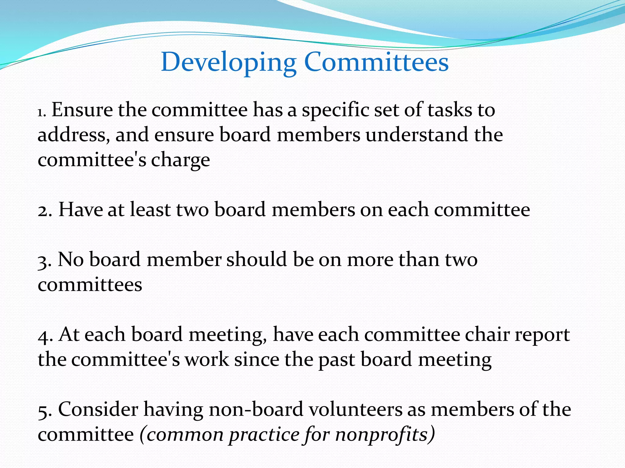 Developing Committees
1. Ensure the committee has a specific set of tasks to
address, and ensure board members understand the
committee's charge
2. Have at least two board members on each committee
3. No board member should be on more than two
committees
4. At each board meeting, have each committee chair report
the committee's work since the past board meeting
5. Consider having non-board volunteers as members of the
committee (common practice for nonprofits)
 