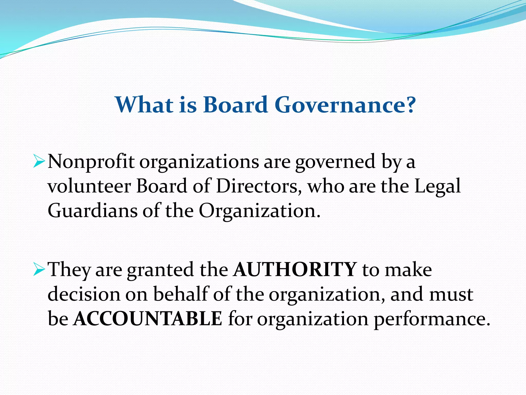 What is Board Governance?
Nonprofit organizations are governed by a
volunteer Board of Directors, who are the Legal
Guardians of the Organization.
They are granted the AUTHORITY to make
decision on behalf of the organization, and must
be ACCOUNTABLE for organization performance.
 