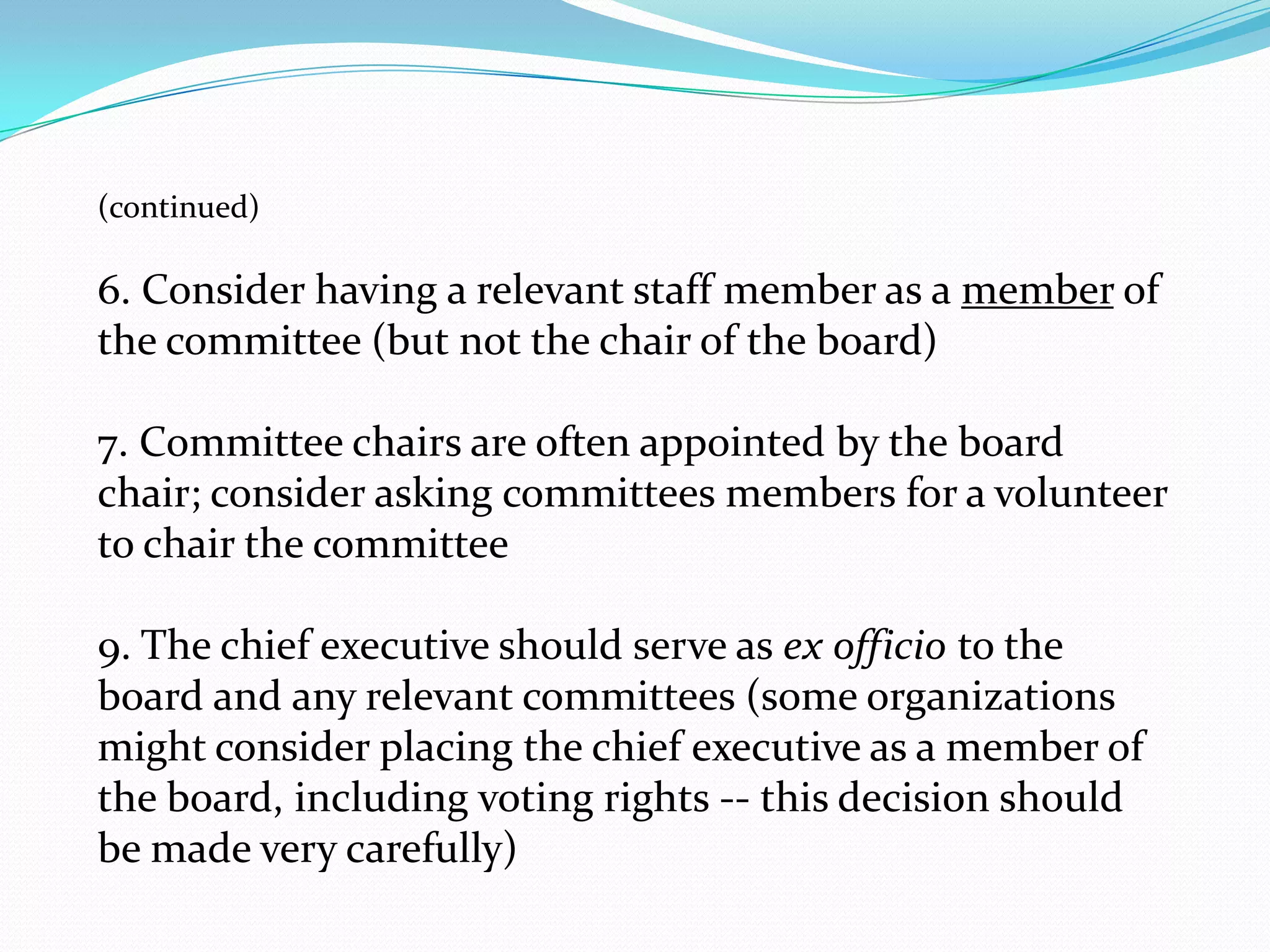 (continued)
6. Consider having a relevant staff member as a member of
the committee (but not the chair of the board)
7. Committee chairs are often appointed by the board
chair; consider asking committees members for a volunteer
to chair the committee
9. The chief executive should serve as ex officio to the
board and any relevant committees (some organizations
might consider placing the chief executive as a member of
the board, including voting rights -- this decision should
be made very carefully)
 