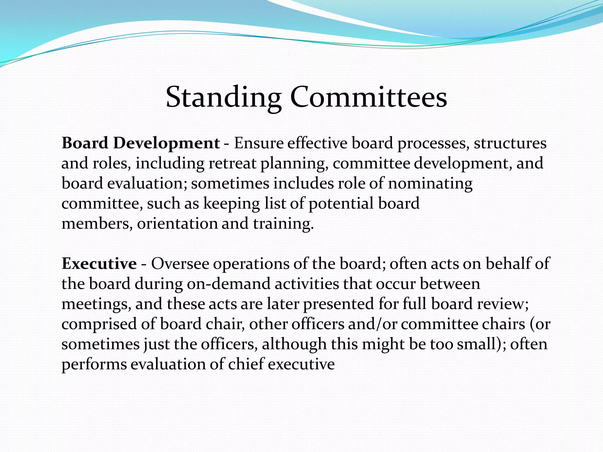Standing Committees
Board Development - Ensure effective board processes, structures
and roles, including retreat planning, committee development, and
board evaluation; sometimes includes role of nominating
committee, such as keeping list of potential board
members, orientation and training.
Executive - Oversee operations of the board; often acts on behalf of
the board during on-demand activities that occur between
meetings, and these acts are later presented for full board review;
comprised of board chair, other officers and/or committee chairs (or
sometimes just the officers, although this might be too small); often
performs evaluation of chief executive
 
