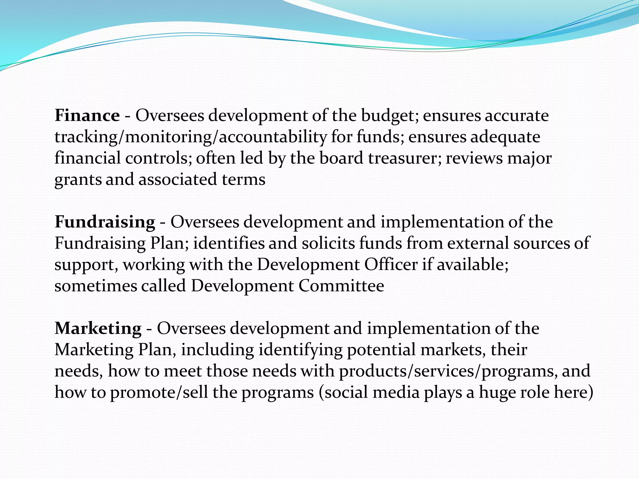 Finance - Oversees development of the budget; ensures accurate
tracking/monitoring/accountability for funds; ensures adequate
financial controls; often led by the board treasurer; reviews major
grants and associated terms
Fundraising - Oversees development and implementation of the
Fundraising Plan; identifies and solicits funds from external sources of
support, working with the Development Officer if available;
sometimes called Development Committee
Marketing - Oversees development and implementation of the
Marketing Plan, including identifying potential markets, their
needs, how to meet those needs with products/services/programs, and
how to promote/sell the programs (social media plays a huge role here)
 