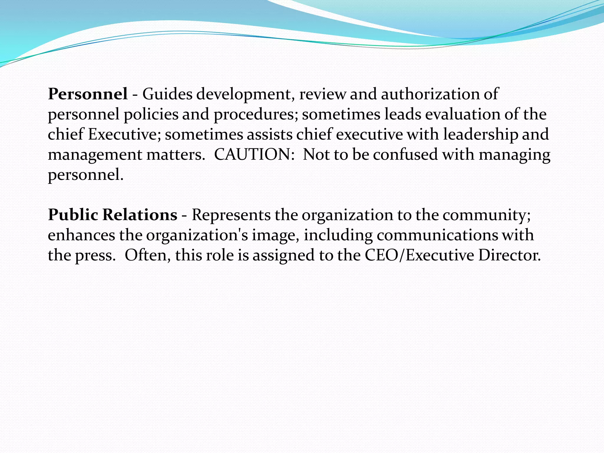 Personnel - Guides development, review and authorization of
personnel policies and procedures; sometimes leads evaluation of the
chief Executive; sometimes assists chief executive with leadership and
management matters. CAUTION: Not to be confused with managing
personnel.
Public Relations - Represents the organization to the community;
enhances the organization's image, including communications with
the press. Often, this role is assigned to the CEO/Executive Director.
 
