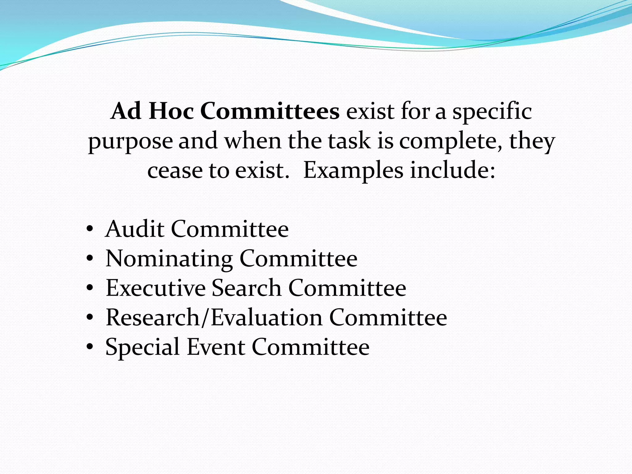 Ad Hoc Committees exist for a specific
purpose and when the task is complete, they
cease to exist. Examples include:
• Audit Committee
• Nominating Committee
• Executive Search Committee
• Research/Evaluation Committee
• Special Event Committee
 