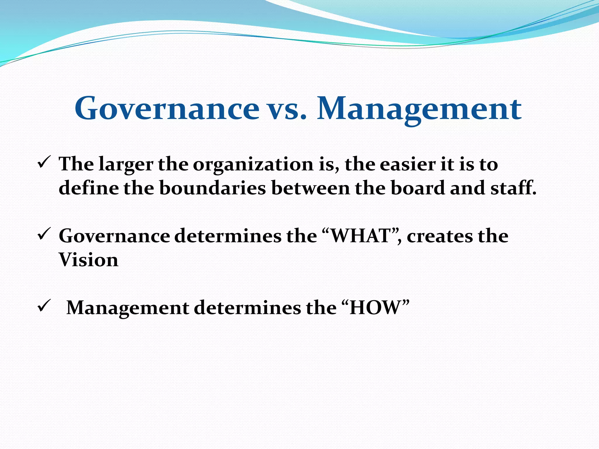 Governance vs. Management
 The larger the organization is, the easier it is to
define the boundaries between the board and staff.
 Governance determines the “WHAT”, creates the
Vision
 Management determines the “HOW”
 