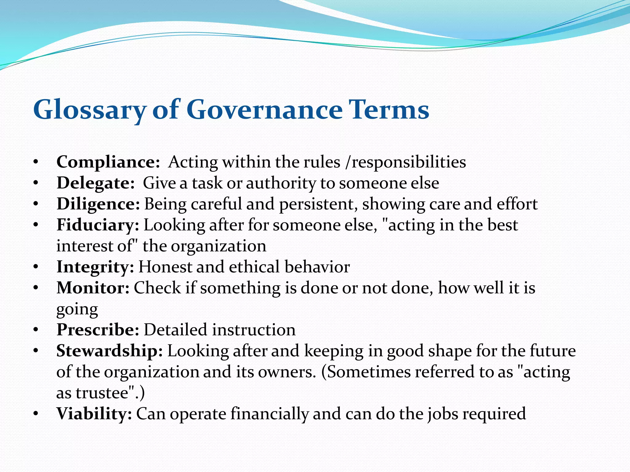 Glossary of Governance Terms
• Compliance: Acting within the rules /responsibilities
• Delegate: Give a task or authority to someone else
• Diligence: Being careful and persistent, showing care and effort
• Fiduciary: Looking after for someone else, "acting in the best
interest of" the organization
• Integrity: Honest and ethical behavior
• Monitor: Check if something is done or not done, how well it is
going
• Prescribe: Detailed instruction
• Stewardship: Looking after and keeping in good shape for the future
of the organization and its owners. (Sometimes referred to as "acting
as trustee".)
• Viability: Can operate financially and can do the jobs required
 