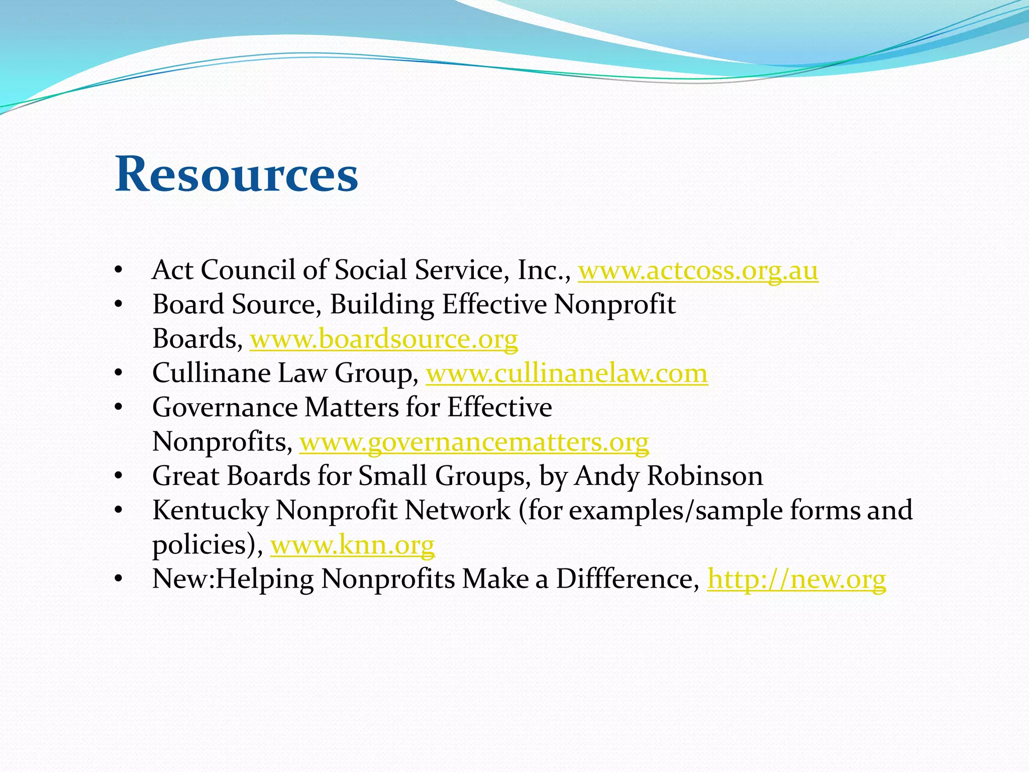 Resources
• Act Council of Social Service, Inc., www.actcoss.org.au
• Board Source, Building Effective Nonprofit
Boards, www.boardsource.org
• Cullinane Law Group, www.cullinanelaw.com
• Governance Matters for Effective
Nonprofits, www.governancematters.org
• Great Boards for Small Groups, by Andy Robinson
• Kentucky Nonprofit Network (for examples/sample forms and
policies), www.knn.org
• New:Helping Nonprofits Make a Diffference, http://new.org
 