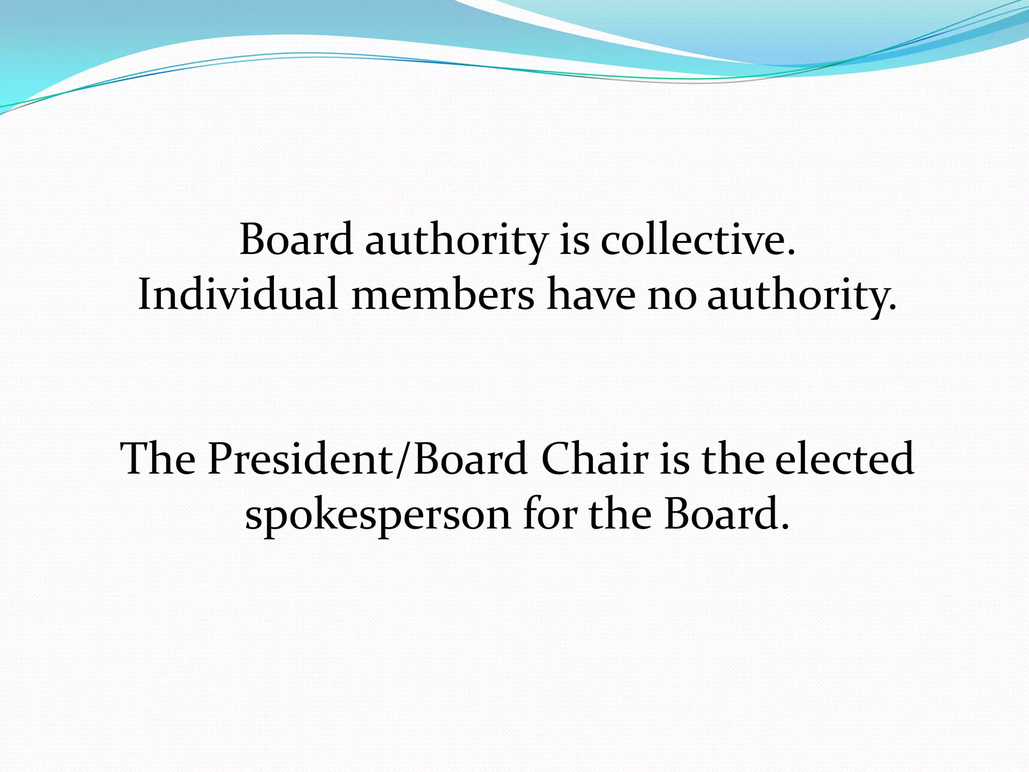 Board authority is collective.
Individual members have no authority.
The President/Board Chair is the elected
spokesperson for the Board.
 
