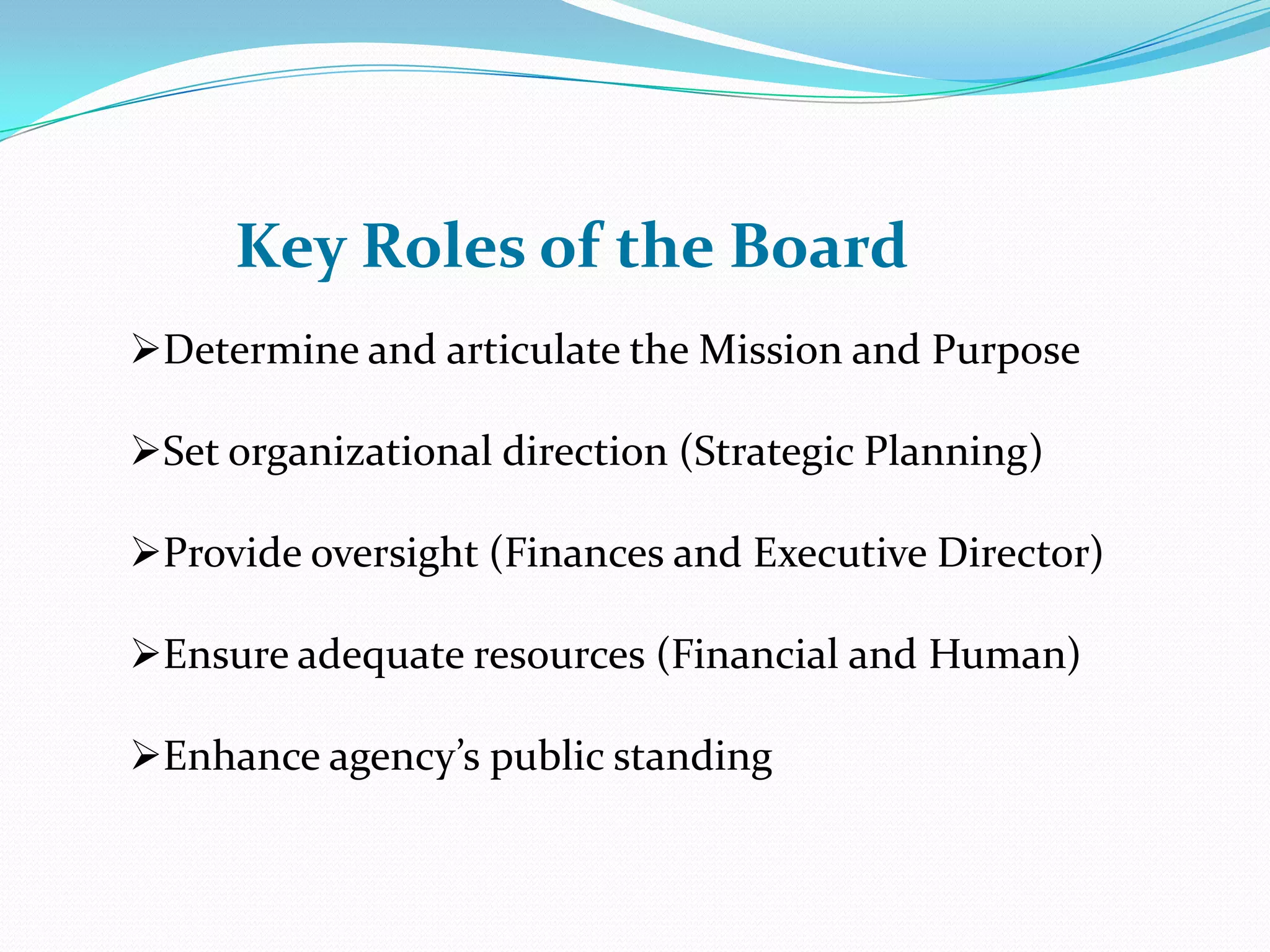 Key Roles of the Board
Determine and articulate the Mission and Purpose
Set organizational direction (Strategic Planning)
Provide oversight (Finances and Executive Director)
Ensure adequate resources (Financial and Human)
Enhance agency’s public standing
 