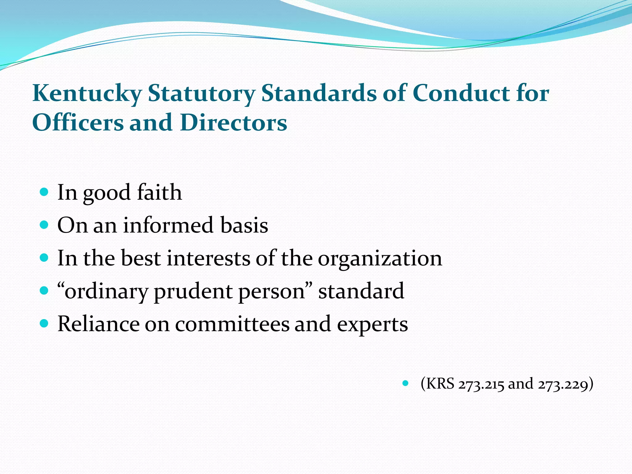 Kentucky Statutory Standards of Conduct for
Officers and Directors
 In good faith
 On an informed basis
 In the best interests of the organization
 “ordinary prudent person” standard
 Reliance on committees and experts
 (KRS 273.215 and 273.229)
 