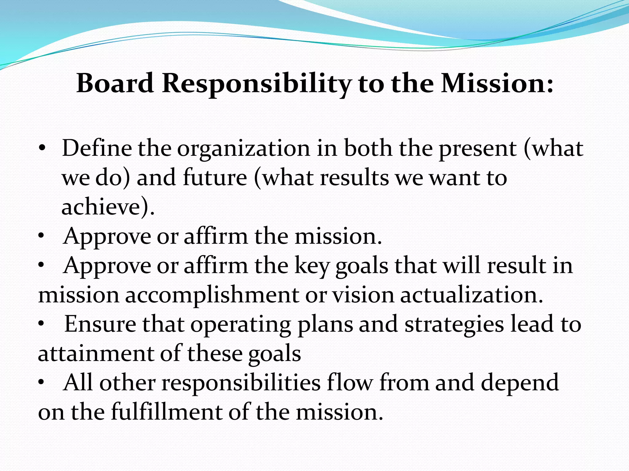 Board Responsibility to the Mission:
• Define the organization in both the present (what
we do) and future (what results we want to
achieve).
• Approve or affirm the mission.
• Approve or affirm the key goals that will result in
mission accomplishment or vision actualization.
• Ensure that operating plans and strategies lead to
attainment of these goals
• All other responsibilities flow from and depend
on the fulfillment of the mission.
 