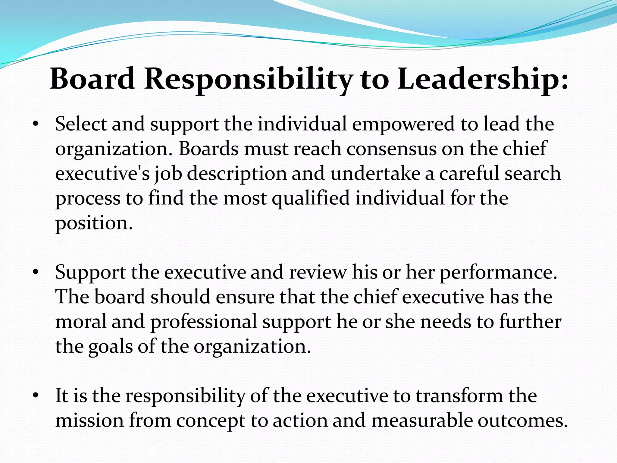 Board Responsibility to Leadership:
• Select and support the individual empowered to lead the
organization. Boards must reach consensus on the chief
executive's job description and undertake a careful search
process to find the most qualified individual for the
position.
• Support the executive and review his or her performance.
The board should ensure that the chief executive has the
moral and professional support he or she needs to further
the goals of the organization.
• It is the responsibility of the executive to transform the
mission from concept to action and measurable outcomes.
 