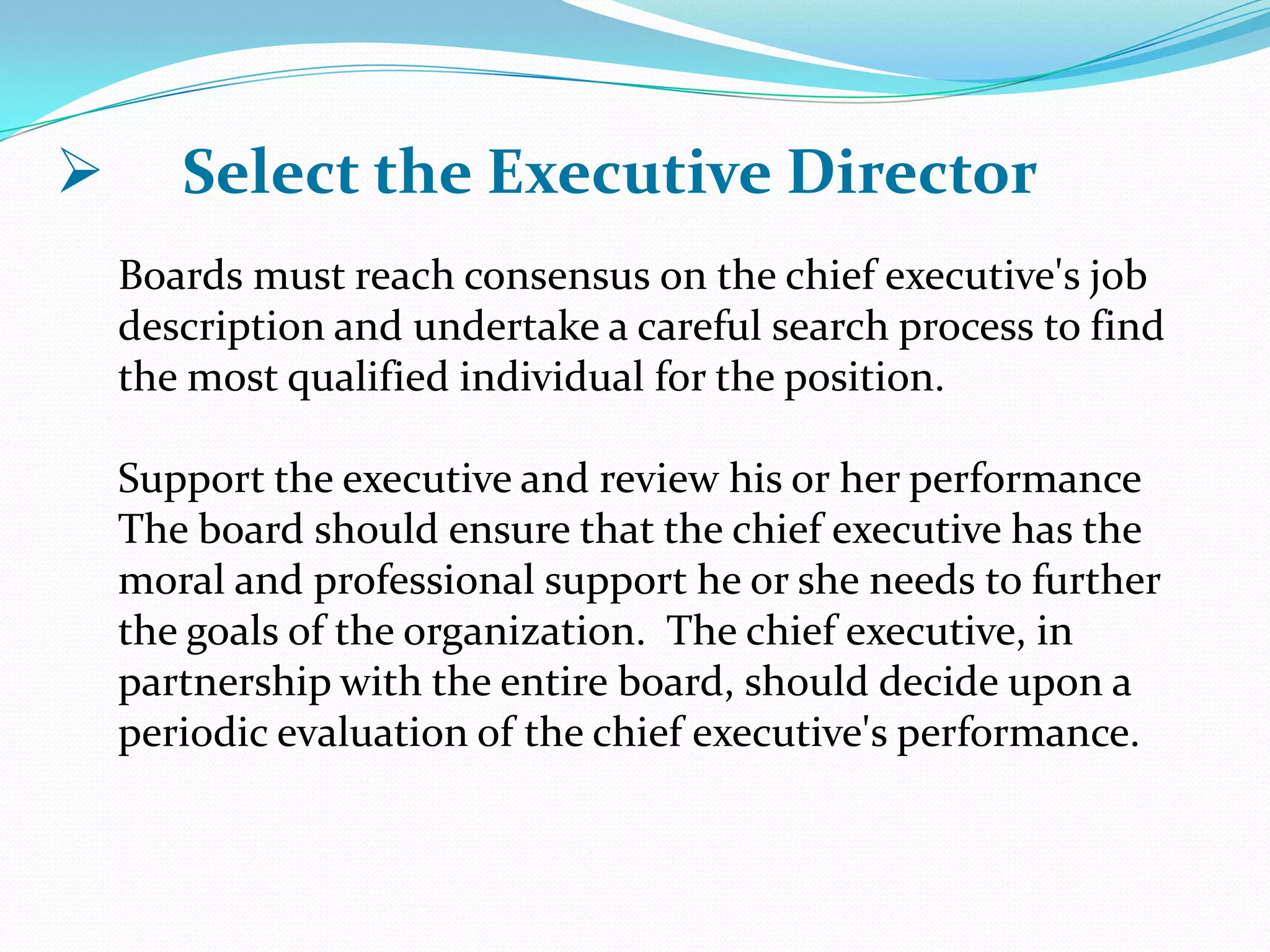  Select the Executive Director
Boards must reach consensus on the chief executive's job
description and undertake a careful search process to find
the most qualified individual for the position.
Support the executive and review his or her performance
The board should ensure that the chief executive has the
moral and professional support he or she needs to further
the goals of the organization. The chief executive, in
partnership with the entire board, should decide upon a
periodic evaluation of the chief executive's performance.
 