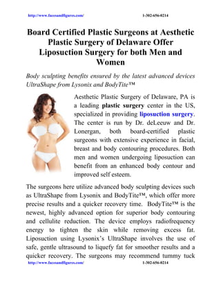http://www.facesandfigures.com/                   1-302-656-0214



Board Certified Plastic Surgeons at Aesthetic
     Plastic Surgery of Delaware Offer
  Liposuction Surgery for both Men and
                  Women
Body sculpting benefits ensured by the latest advanced devices
UltraShape from Lysonix and BodyTite™
                         Aesthetic Plastic Surgery of Delaware, PA is
                         a leading plastic surgery center in the US,
                         specialized in providing liposuction surgery.
                         The center is run by Dr. deLeeuw and Dr.
                         Lonergan, both board-certified plastic
                         surgeons with extensive experience in facial,
                         breast and body contouring procedures. Both
                         men and women undergoing liposuction can
                         benefit from an enhanced body contour and
                         improved self esteem.
The surgeons here utilize advanced body sculpting devices such
as UltraShape from Lysonix and BodyTite™, which offer more
precise results and a quicker recovery time. BodyTite™ is the
newest, highly advanced option for superior body contouring
and cellulite reduction. The device employs radiofrequency
energy to tighten the skin while removing excess fat.
Liposuction using Lysonix’s UltraShape involves the use of
safe, gentle ultrasound to liquefy fat for smoother results and a
quicker recovery. The surgeons may recommend tummy tuck
http://www.facesandfigures.com/                   1-302-656-0214
 