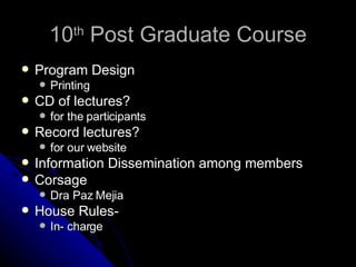 10 th  Post Graduate Course Program Design Printing CD of lectures? for the participants Record lectures? for our website Information Dissemination among members Corsage Dra Paz Mejia   House Rules- In- charge 