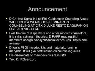 Announcement D Chi Iota Sgma Intl nd Phil Guidance n Counsling Assoc WILL HOLD A WORKSHOP/SEMINAR ON COUNSELING AT CITX D LUXE RESTO DAGUPAN ON OCT 20 9 am - 4 PM.  I will be one of d speakers and other renown counselors. It is skills training n theories. D PAFP requires that members undrgo biopsychosocial exposures. Ths is one avenue.  D fee is P800 includes kits and materials, lunch n merynda. It will gve certification on counseling skills.  Pls diseminate to members hu are intrstd.  Tnx. Dr RGuanzon. 