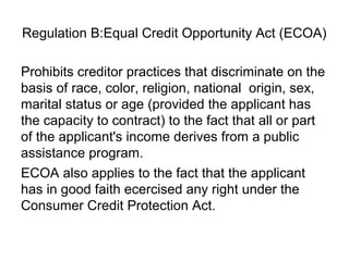 Regulation B:Equal Credit Opportunity Act (ECOA)

Prohibits creditor practices that discriminate on the
basis of race, color, religion, national origin, sex,
marital status or age (provided the applicant has
the capacity to contract) to the fact that all or part
of the applicant's income derives from a public
assistance program.
ECOA also applies to the fact that the applicant
has in good faith ecercised any right under the
Consumer Credit Protection Act.
 