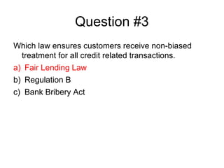 Question #3
Which law ensures customers receive non-biased
 treatment for all credit related transactions.
a) Fair Lending...
