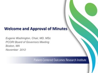 Welcome	
  and	
  Approval	
  of	
  Minutes	
  
Eugene Washington, Chair, MD, MSc
PCORI Board of Governors Meeting
Boston, MA
November 2012
 