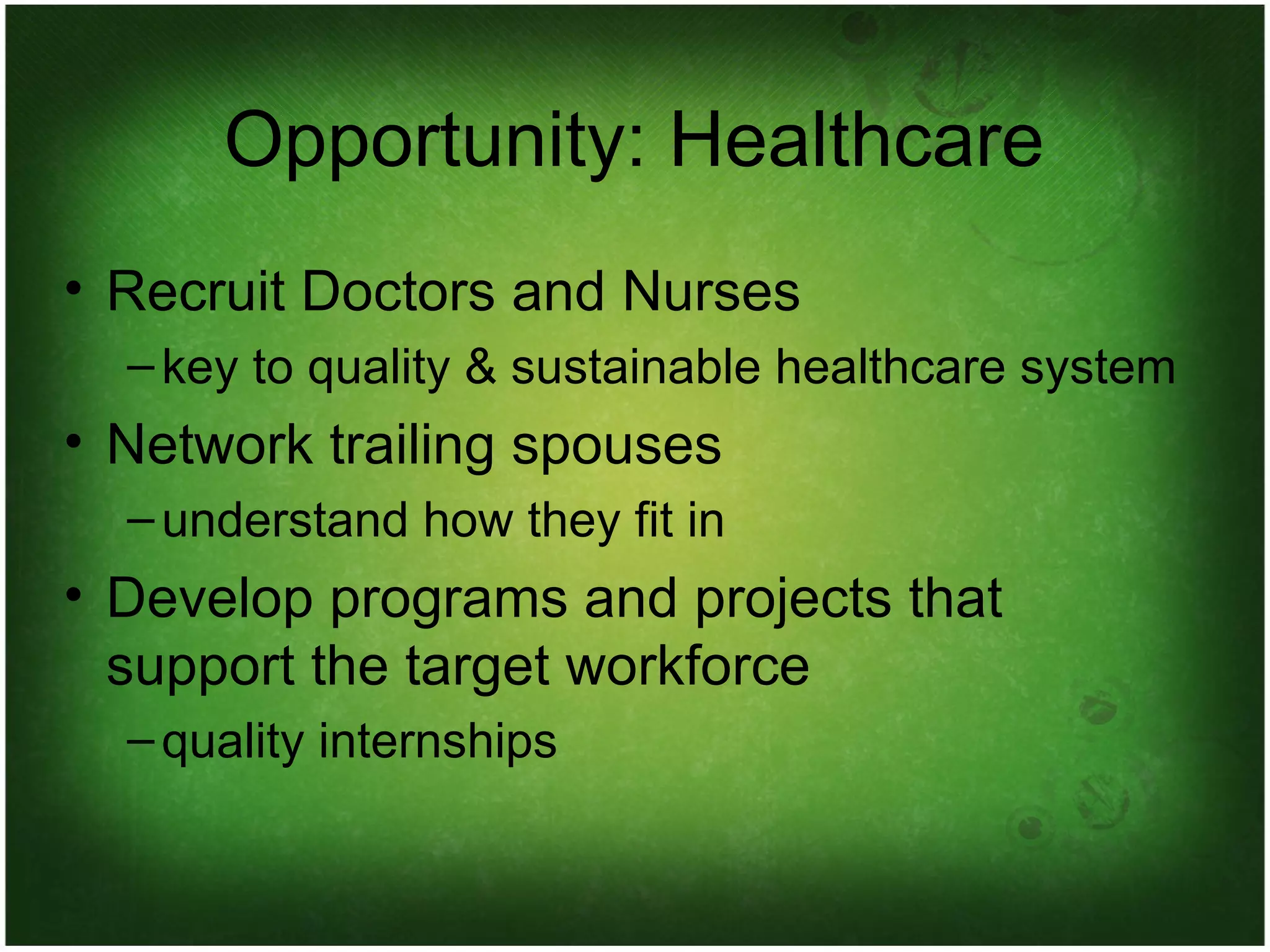 Opportunity: Healthcare Recruit Doctors and Nurses key to quality & sustainable healthcare system Network trailing spouses understand how they fit in Develop programs and projects that support the target workforce quality internships 