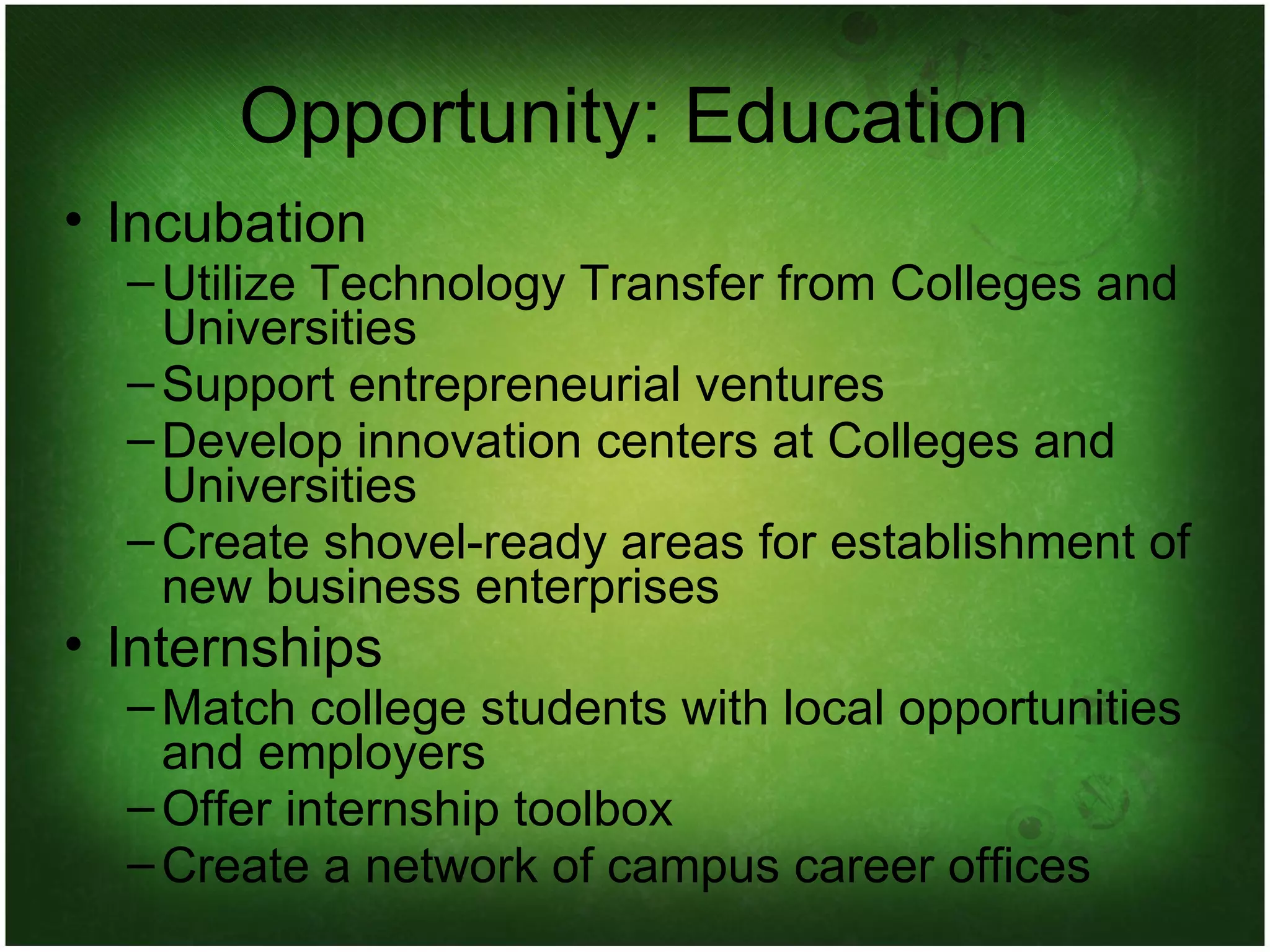 Opportunity: Education Incubation Utilize Technology Transfer from Colleges and Universities Support entrepreneurial ventures Develop innovation centers at Colleges and Universities Create shovel-ready areas for establishment of new business enterprises Internships Match college students with local opportunities and employers Offer internship toolbox Create a network of campus career offices 