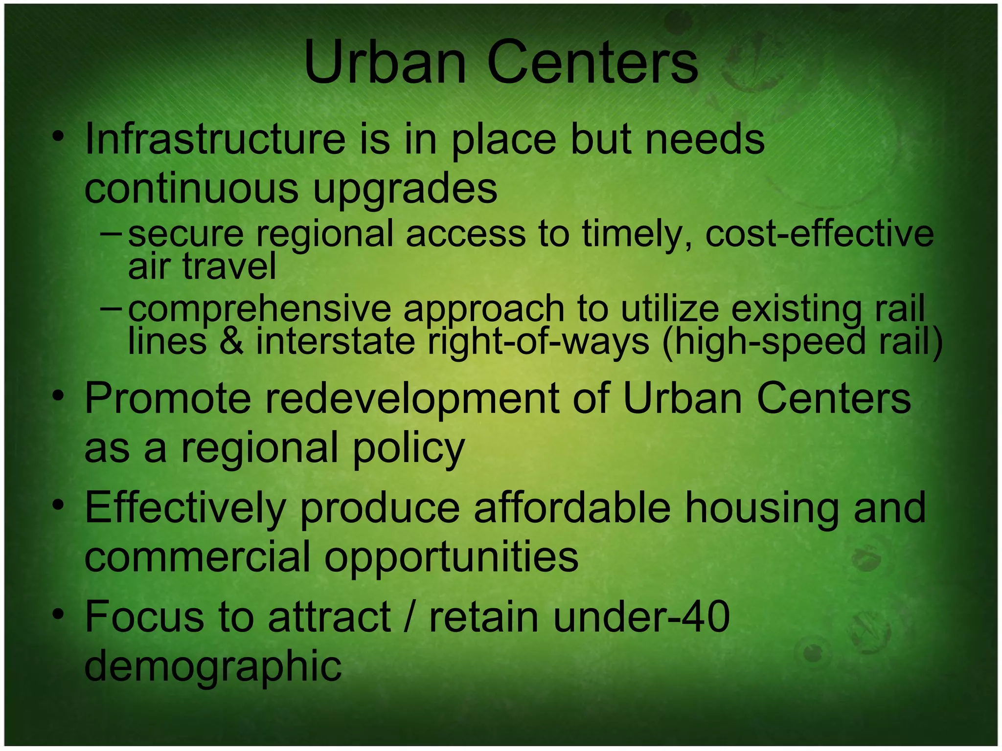 Urban Centers Infrastructure is in place but needs continuous upgrades secure regional access to timely, cost-effective air travel comprehensive approach to utilize existing rail lines & interstate right-of-ways (high-speed rail)‏ Promote redevelopment of Urban Centers as a regional policy Effectively produce affordable housing and commercial opportunities Focus to attract / retain under-40 demographic 