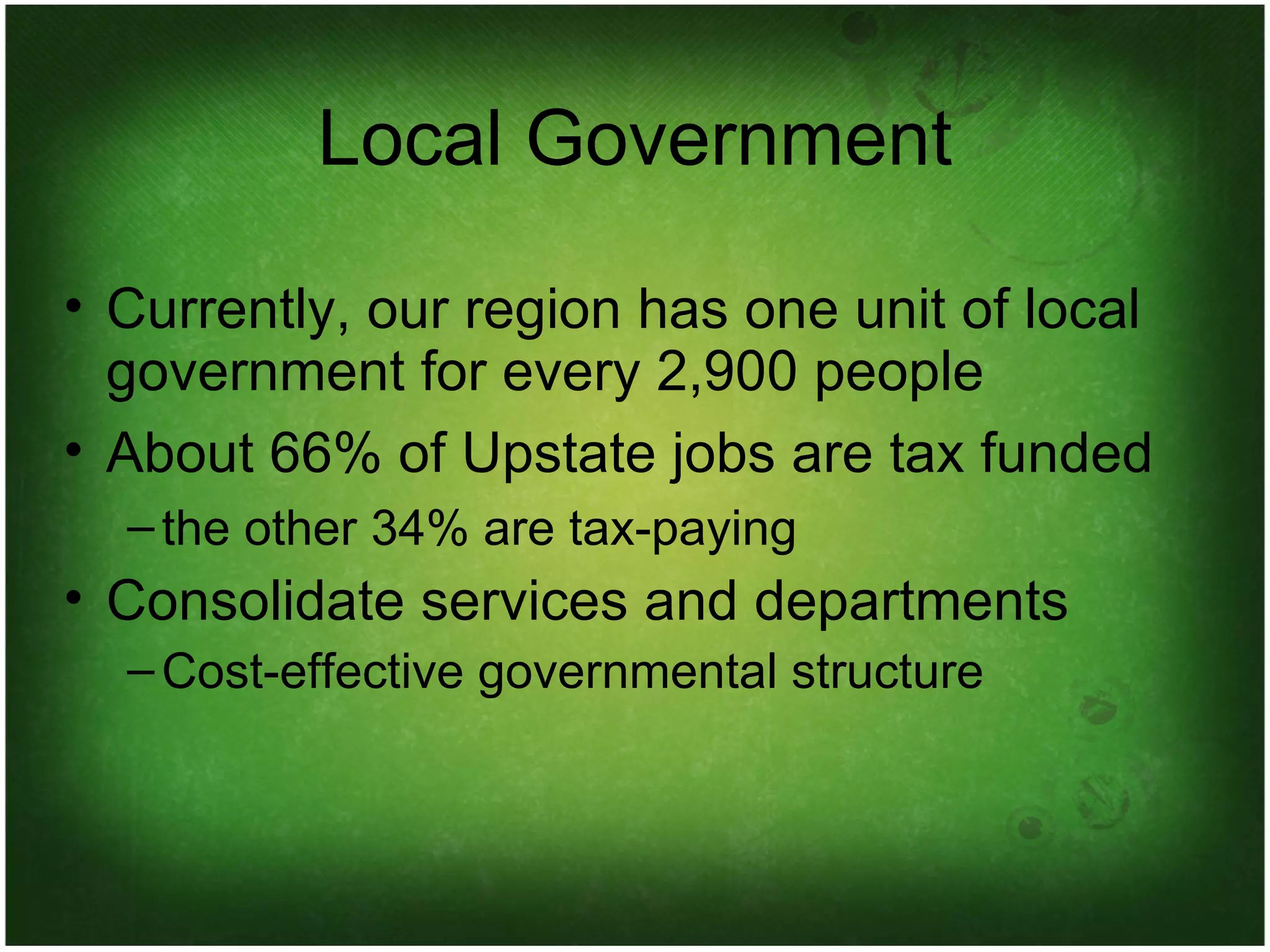 Local Government Currently, our region has one unit of local government for every 2,900 people About 66% of Upstate jobs are tax funded the other 34% are tax-paying Consolidate services and departments Cost-effective governmental structure 