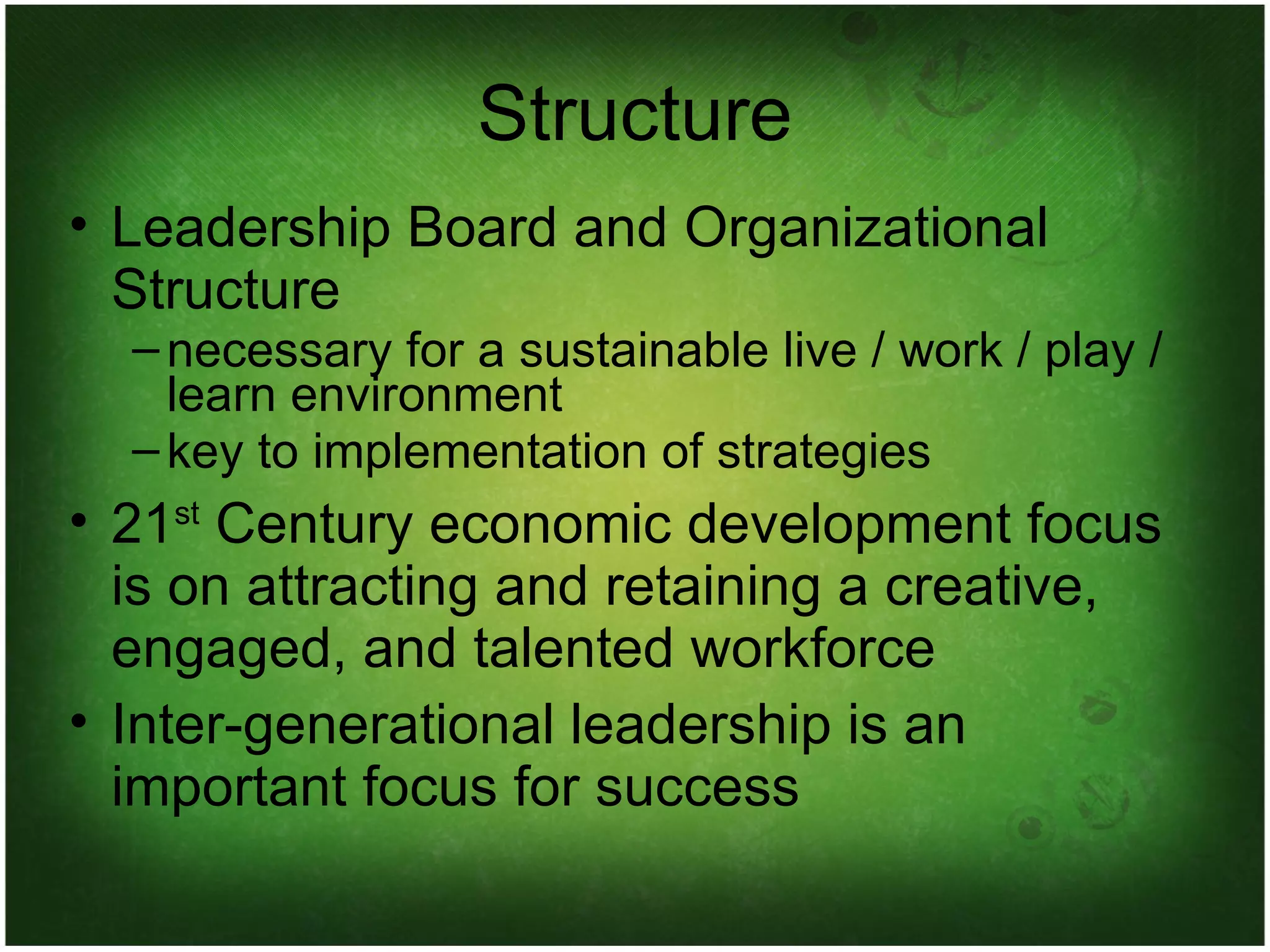 Structure Leadership Board and Organizational Structure necessary for a sustainable live / work / play / learn environment key to implementation of strategies 21 st  Century economic development focus is on attracting and retaining a creative, engaged, and talented workforce Inter-generational leadership is an important focus for success 