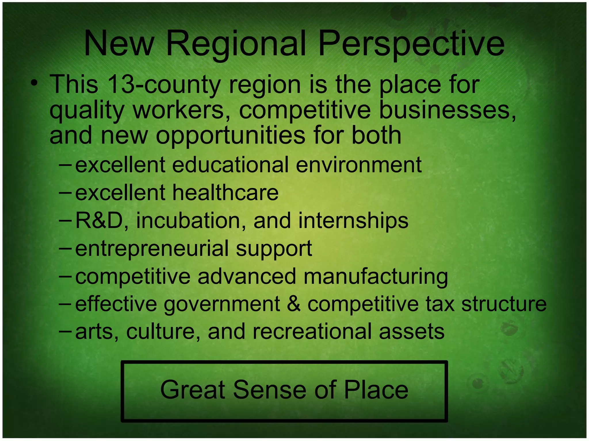 New Regional Perspective This 13-county region is the place for quality workers, competitive businesses, and new opportunities for both excellent educational environment excellent healthcare R&D, incubation, and internships entrepreneurial support competitive advanced manufacturing effective government & competitive tax structure arts, culture, and recreational assets Great Sense of Place 