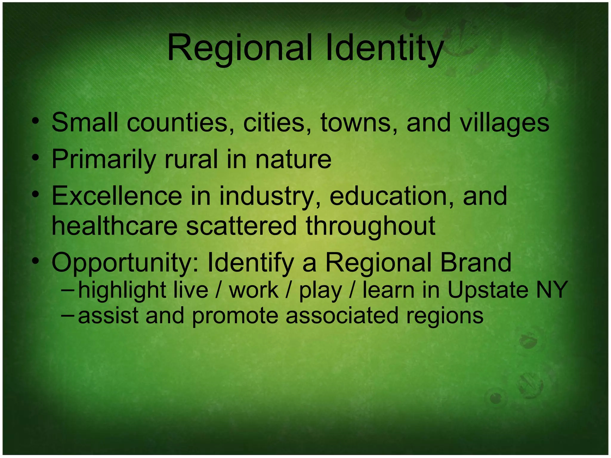 Regional Identity Small counties, cities, towns, and villages Primarily rural in nature Excellence in industry, education, and healthcare scattered throughout Opportunity: Identify a Regional Brand highlight live / work / play / learn in Upstate NY assist and promote associated regions 