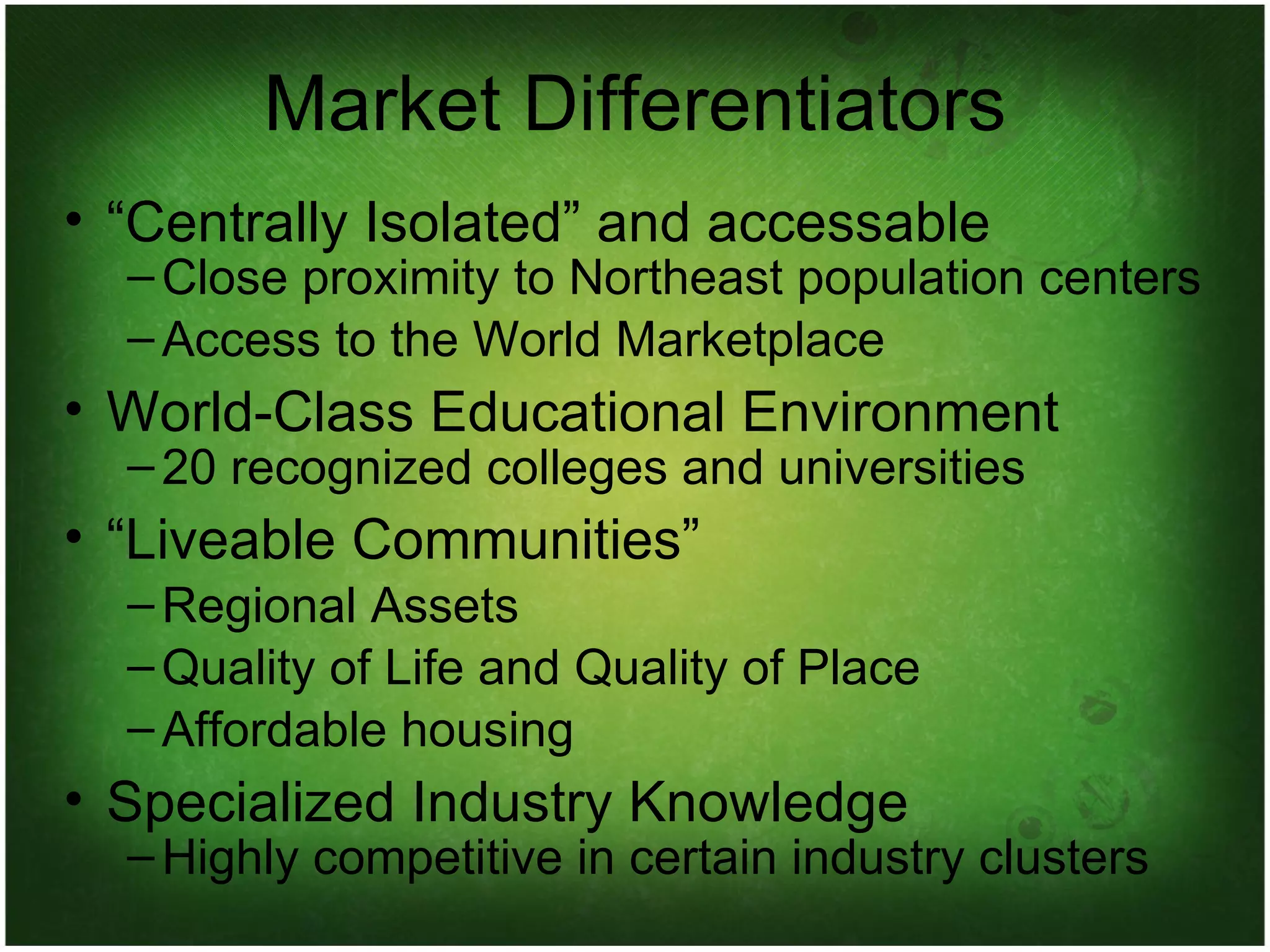 Market Differentiators “ Centrally Isolated” and accessable Close proximity to Northeast population centers Access to the World Marketplace World-Class Educational Environment 20 recognized colleges and universities “ Liveable Communities” Regional Assets Quality of Life and Quality of Place Affordable housing Specialized Industry Knowledge Highly competitive in certain industry clusters 