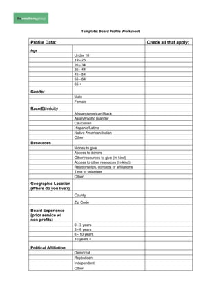 Template: Board Profile Worksheet

Profile Data:                                                     Check all that apply;
Age
                        Under 18
                        19 - 25
                        26 - 34
                        35 - 44
                        45 - 54
                        55 - 64
                        65 +

Gender
                        Male
                        Female
Race/Ethnicity
                        African-American/Black
                        Asian/Pacific Islander
                        Caucasian
                        Hispanic/Latino
                        Native American/Indian
                        Other
Resources
                        Money to give
                        Access to donors
                        Other resources to give (in-kind)
                        Access to other resources (in-kind)
                        Relationships, contacts or affiliations
                        Time to volunteer
                        Other:
Geographic Location
(Where do you live?)
                        County

                        Zip Code

Board Experience
(prior service w/
non-profits)
                        0 - 3 years
                        3 - 6 years
                        6 - 10 years
                        10 years +

Political Affiliation
                        Democrat
                        Repbulican
                        Independent
                        Other
 