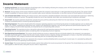 11
Income Statement
1. Heading and Period: The income statement should begin with a clear heading indicating the company name, the fiscal period covered (e.g., "Quarter Ended
March 31, 2023"), and the currency used for reporting.
2. Revenue: The top section of the income statement should outline the company's total revenues or sales generated during the period. This section should
include a breakdown of revenue streams, such as product sales, service revenues, licensing fees, or any other sources of income specific to the business.
3. Cost of Goods Sold (COGS): Following the revenue section, there should be a detailed breakdown of the direct costs associated with producing or delivering
the company's products or services. This typically includes the cost of raw materials, direct labor, and manufacturing or production overheads.
4. Gross Profit: The income statement should then calculate the gross profit by subtracting the COGS from the total revenue. This figure represents the
company's profitability before considering operating expenses.
5. Operating Expenses: This section should outline the company's operating expenses incurred during the period. It includes expenses such as salaries and
wages, rent, utilities, marketing and advertising costs, research and development expenses, and any other general and administrative expenses. Each
expense category should be listed separately, accompanied by the corresponding dollar amount.
6. Operating Income: The operating income is derived by subtracting the total operating expenses from the gross profit. It represents the company's
profitability from its core operations before considering other non-operating income or expenses.
7. Non-Operating Income/Expenses: This section should include any income or expenses that are not directly related to the company's core operations.
Examples may include gains or losses from the sale of assets, interest income or expense, foreign exchange gains or losses, or any other extraordinary or
non-recurring items. Each category should be listed separately with the corresponding dollar amount.
8. Net Income Before Taxes: This line item represents the company's overall profitability before accounting for income taxes. It is calculated by adding the
operating income and non-operating income/expenses.
9. Income Taxes: The income statement should include a section that outlines the income tax provision for the period. This should detail any current income
taxes payable or deferred taxes, along with any tax credits or adjustments.
 