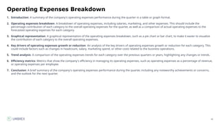 16
Operating Expenses Breakdown
1. Introduction: A summary of the company's operating expenses performance during the quarter in a table or graph format.
2. Operating expenses breakdown: A breakdown of operating expenses, including salaries, marketing, and other expenses. This should include the
percentage contribution of each category to the overall operating expenses for the quarter, as well as a comparison of actual operating expenses to the
forecasted operating expenses for each category.
3. Graphical representation: A graphical representation of the operating expenses breakdown, such as a pie chart or bar chart, to make it easier to visualize
the contribution of each category to the overall operating expenses.
4. Key drivers of operating expenses growth or reduction: An analysis of the key drivers of operating expenses growth or reduction for each category. This
could include factors such as changes in headcount, salary, marketing spend, or other costs related to the business operations.
5. Trend analysis: A comparison of the operating expenses trends for each category over the previous quarters or years, highlighting any changes or trends.
6. Efficiency metrics: Metrics that show the company's efficiency in managing its operating expenses, such as operating expenses as a percentage of revenue,
or operating expenses per employee.
7. Conclusion: A brief summary of the company's operating expenses performance during the quarter, including any noteworthy achievements or concerns,
and the outlook for the next quarter.
 