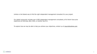 2
Umbrex is the fastest way to find the right independent management consultant for your project.
Our global community includes over 4,000 independent management consultants, all of whom have prior
experience at McKinsey, Bain, BCG, or another top firm.
To explore how we may be able to help you achieve your objectives, contact us at inquiry@umbrex.com
 